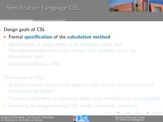 Speciﬁcation Language CSL


  Design goals of CSL
      Formal speciﬁcation of the calculation method
      Speciﬁcation of assignments in an arbitrary order, but:
      We require assignments to be unique and sortable w.r.t. the
      dependency order
      Generic interface to CAS

  Translation to CAS
      Suitably ordered assignments together with control structures form an
      imperative program
      Constants depending on constants which were modiﬁed are recomputed
      Executing the program using CAS yields a symbolic valuation

Industrial Standards, and Formal Veriﬁcation            German Research Center
D. Dietrich, L. Schr¨der, E. Schulz
                    o                                   for Artiﬁcial Intelligence
 