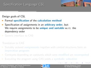 Speciﬁcation Language CSL


  Design goals of CSL
      Formal speciﬁcation of the calculation method
      Speciﬁcation of assignments in an arbitrary order, but:
      We require assignments to be unique and sortable w.r.t. the
      dependency order
      Generic interface to CAS

  Translation to CAS
      Suitably ordered assignments together with control structures form an
      imperative program
      Constants depending on constants which were modiﬁed are recomputed
      Executing the program using CAS yields a symbolic valuation

Industrial Standards, and Formal Veriﬁcation            German Research Center
D. Dietrich, L. Schr¨der, E. Schulz
                    o                                   for Artiﬁcial Intelligence
 