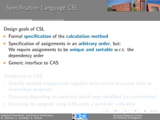 Speciﬁcation Language CSL


  Design goals of CSL
      Formal speciﬁcation of the calculation method
      Speciﬁcation of assignments in an arbitrary order, but:
      We require assignments to be unique and sortable w.r.t. the
      dependency order
      Generic interface to CAS

  Translation to CAS
      Suitably ordered assignments together with control structures form an
      imperative program
      Constants depending on constants which were modiﬁed are recomputed
      Executing the program using CAS yields a symbolic valuation

Industrial Standards, and Formal Veriﬁcation            German Research Center
D. Dietrich, L. Schr¨der, E. Schulz
                    o                                   for Artiﬁcial Intelligence
 