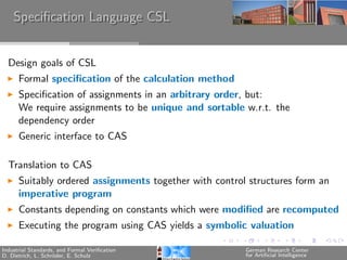 Speciﬁcation Language CSL


  Design goals of CSL
      Formal speciﬁcation of the calculation method
      Speciﬁcation of assignments in an arbitrary order, but:
      We require assignments to be unique and sortable w.r.t. the
      dependency order
      Generic interface to CAS

  Translation to CAS
      Suitably ordered assignments together with control structures form an
      imperative program
      Constants depending on constants which were modiﬁed are recomputed
      Executing the program using CAS yields a symbolic valuation

Industrial Standards, and Formal Veriﬁcation            German Research Center
D. Dietrich, L. Schr¨der, E. Schulz
                    o                                   for Artiﬁcial Intelligence
 