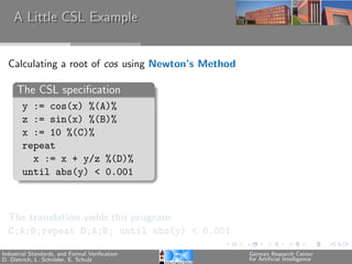 A Little CSL Example


  Calculating a root of cos using Newton’s Method

     The CSL speciﬁcation
       y := cos(x) %(A)%
       z := sin(x) %(B)%
       x := 10 %(C)%
       repeat
         x := x + y/z %(D)%
       until abs(y) < 0.001



  The translation yields this program:
  C;A;B;repeat D;A;B; until abs(y) < 0.001

Industrial Standards, and Formal Veriﬁcation        German Research Center
D. Dietrich, L. Schr¨der, E. Schulz
                    o                               for Artiﬁcial Intelligence
 