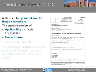 The Industrial Standard EN 1591


  A standard for gasketed circular
  ﬂange connections
  The standard consists of
    Applicability and basic
    assumptions
      Nomenclature
      Calculation method
  The calculation method assures the
  impermeability and mechanical
  strength of the ﬂange-bolt-gasket
  system.


Industrial Standards, and Formal Veriﬁcation   German Research Center
D. Dietrich, L. Schr¨der, E. Schulz
                    o                          for Artiﬁcial Intelligence
 
