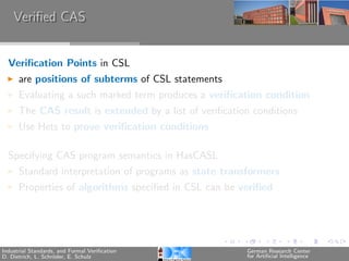 Veriﬁed CAS


  Veriﬁcation Points in CSL
      are positions of subterms of CSL statements
      Evaluating a such marked term produces a veriﬁcation condition
      The CAS result is extended by a list of veriﬁcation conditions
      Use Hets to prove veriﬁcation conditions

  Specifying CAS program semantics in HasCASL
      Standard interpretation of programs as state transformers
      Properties of algorithms speciﬁed in CSL can be veriﬁed




Industrial Standards, and Formal Veriﬁcation            German Research Center
D. Dietrich, L. Schr¨der, E. Schulz
                    o                                   for Artiﬁcial Intelligence
 