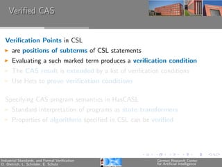 Veriﬁed CAS


  Veriﬁcation Points in CSL
      are positions of subterms of CSL statements
      Evaluating a such marked term produces a veriﬁcation condition
      The CAS result is extended by a list of veriﬁcation conditions
      Use Hets to prove veriﬁcation conditions

  Specifying CAS program semantics in HasCASL
      Standard interpretation of programs as state transformers
      Properties of algorithms speciﬁed in CSL can be veriﬁed




Industrial Standards, and Formal Veriﬁcation            German Research Center
D. Dietrich, L. Schr¨der, E. Schulz
                    o                                   for Artiﬁcial Intelligence
 