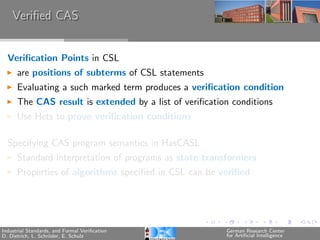 Veriﬁed CAS


  Veriﬁcation Points in CSL
      are positions of subterms of CSL statements
      Evaluating a such marked term produces a veriﬁcation condition
      The CAS result is extended by a list of veriﬁcation conditions
      Use Hets to prove veriﬁcation conditions

  Specifying CAS program semantics in HasCASL
      Standard interpretation of programs as state transformers
      Properties of algorithms speciﬁed in CSL can be veriﬁed




Industrial Standards, and Formal Veriﬁcation            German Research Center
D. Dietrich, L. Schr¨der, E. Schulz
                    o                                   for Artiﬁcial Intelligence
 