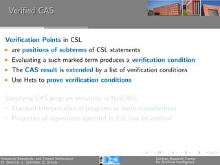 Veriﬁed CAS


  Veriﬁcation Points in CSL
      are positions of subterms of CSL statements
      Evaluating a such marked term produces a veriﬁcation condition
      The CAS result is extended by a list of veriﬁcation conditions
      Use Hets to prove veriﬁcation conditions

  Specifying CAS program semantics in HasCASL
      Standard interpretation of programs as state transformers
      Properties of algorithms speciﬁed in CSL can be veriﬁed




Industrial Standards, and Formal Veriﬁcation            German Research Center
D. Dietrich, L. Schr¨der, E. Schulz
                    o                                   for Artiﬁcial Intelligence
 