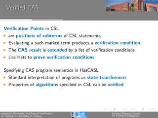 Veriﬁed CAS


  Veriﬁcation Points in CSL
      are positions of subterms of CSL statements
      Evaluating a such marked term produces a veriﬁcation condition
      The CAS result is extended by a list of veriﬁcation conditions
      Use Hets to prove veriﬁcation conditions

  Specifying CAS program semantics in HasCASL
      Standard interpretation of programs as state transformers
      Properties of algorithms speciﬁed in CSL can be veriﬁed




Industrial Standards, and Formal Veriﬁcation            German Research Center
D. Dietrich, L. Schr¨der, E. Schulz
                    o                                   for Artiﬁcial Intelligence
 