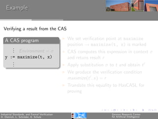 Example


  Verifying a result from the CAS

   A CAS program                               We set veriﬁcation point at maximize
                                               position → maximize(t, x) is marked
      .
      . Environment = σ
      .                                        CAS computes this expression in context σ
   y := maximize(t, x)                         and retuns result r
      .
      .
      .                                        Apply substitution σ to t and obtain t
                                               We produce the veriﬁcation condition
                                               maximize(t , x) = r
                                               Translate this equality to HasCASL for
                                               proving



Industrial Standards, and Formal Veriﬁcation                         German Research Center
D. Dietrich, L. Schr¨der, E. Schulz
                    o                                                for Artiﬁcial Intelligence
 