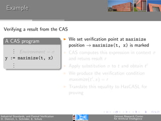 Example


  Verifying a result from the CAS

   A CAS program                               We set veriﬁcation point at maximize
                                               position → maximize(t, x) is marked
      .
      . Environment = σ
      .                                        CAS computes this expression in context σ
   y := maximize(t, x)                         and retuns result r
      .
      .
      .                                        Apply substitution σ to t and obtain t
                                               We produce the veriﬁcation condition
                                               maximize(t , x) = r
                                               Translate this equality to HasCASL for
                                               proving



Industrial Standards, and Formal Veriﬁcation                         German Research Center
D. Dietrich, L. Schr¨der, E. Schulz
                    o                                                for Artiﬁcial Intelligence
 