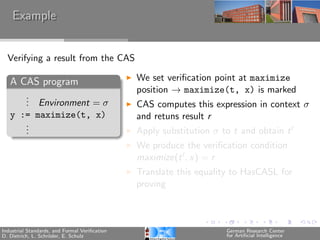 Example


  Verifying a result from the CAS

   A CAS program                               We set veriﬁcation point at maximize
                                               position → maximize(t, x) is marked
      .
      . Environment = σ
      .                                        CAS computes this expression in context σ
   y := maximize(t, x)                         and retuns result r
      .
      .
      .                                        Apply substitution σ to t and obtain t
                                               We produce the veriﬁcation condition
                                               maximize(t , x) = r
                                               Translate this equality to HasCASL for
                                               proving



Industrial Standards, and Formal Veriﬁcation                         German Research Center
D. Dietrich, L. Schr¨der, E. Schulz
                    o                                                for Artiﬁcial Intelligence
 