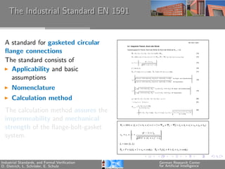 The Industrial Standard EN 1591


  A standard for gasketed circular
  ﬂange connections
  The standard consists of
    Applicability and basic
    assumptions
      Nomenclature
      Calculation method
  The calculation method assures the
  impermeability and mechanical
  strength of the ﬂange-bolt-gasket
  system.


Industrial Standards, and Formal Veriﬁcation   German Research Center
D. Dietrich, L. Schr¨der, E. Schulz
                    o                          for Artiﬁcial Intelligence
 