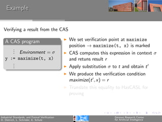 Example


  Verifying a result from the CAS

   A CAS program                               We set veriﬁcation point at maximize
                                               position → maximize(t, x) is marked
      .
      . Environment = σ
      .                                        CAS computes this expression in context σ
   y := maximize(t, x)                         and retuns result r
      .
      .
      .                                        Apply substitution σ to t and obtain t
                                               We produce the veriﬁcation condition
                                               maximize(t , x) = r
                                               Translate this equality to HasCASL for
                                               proving



Industrial Standards, and Formal Veriﬁcation                         German Research Center
D. Dietrich, L. Schr¨der, E. Schulz
                    o                                                for Artiﬁcial Intelligence
 