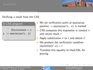 Example


  Verifying a result from the CAS

   A CAS program                               We set veriﬁcation point at maximize
                                               position → maximize(t, x) is marked
      .
      . Environment = σ
      .                                        CAS computes this expression in context σ
   y := maximize(t, x)                         and retuns result r
      .
      .
      .                                        Apply substitution σ to t and obtain t
                                               We produce the veriﬁcation condition
                                               maximize(t , x) = r
                                               Translate this equality to HasCASL for
                                               proving



Industrial Standards, and Formal Veriﬁcation                         German Research Center
D. Dietrich, L. Schr¨der, E. Schulz
                    o                                                for Artiﬁcial Intelligence
 