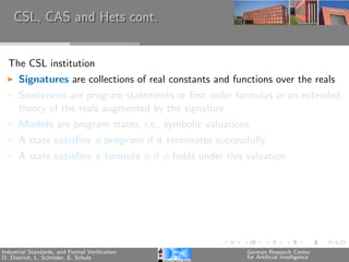CSL, CAS and Hets cont.


  The CSL institution
      Signatures are collections of real constants and functions over the reals
      Sentences are program statements or ﬁrst order formulas in an extended
      theory of the reals augmented by the signature
      Models are program states, i.e., symbolic valuations
      A state satisﬁes a program if it terminates successfully
      A state satisﬁes a formula φ if φ holds under this valuation




Industrial Standards, and Formal Veriﬁcation              German Research Center
D. Dietrich, L. Schr¨der, E. Schulz
                    o                                     for Artiﬁcial Intelligence
 