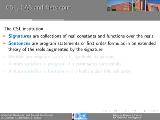 CSL, CAS and Hets cont.


  The CSL institution
      Signatures are collections of real constants and functions over the reals
      Sentences are program statements or ﬁrst order formulas in an extended
      theory of the reals augmented by the signature
      Models are program states, i.e., symbolic valuations
      A state satisﬁes a program if it terminates successfully
      A state satisﬁes a formula φ if φ holds under this valuation




Industrial Standards, and Formal Veriﬁcation              German Research Center
D. Dietrich, L. Schr¨der, E. Schulz
                    o                                     for Artiﬁcial Intelligence
 