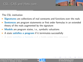 CSL, CAS and Hets cont.


  The CSL institution
      Signatures are collections of real constants and functions over the reals
      Sentences are program statements or ﬁrst order formulas in an extended
      theory of the reals augmented by the signature
      Models are program states, i.e., symbolic valuations
      A state satisﬁes a program if it terminates successfully
      A state satisﬁes a formula φ if φ holds under this valuation




Industrial Standards, and Formal Veriﬁcation              German Research Center
D. Dietrich, L. Schr¨der, E. Schulz
                    o                                     for Artiﬁcial Intelligence
 