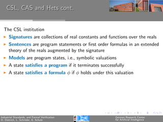 CSL, CAS and Hets cont.


  The CSL institution
      Signatures are collections of real constants and functions over the reals
      Sentences are program statements or ﬁrst order formulas in an extended
      theory of the reals augmented by the signature
      Models are program states, i.e., symbolic valuations
      A state satisﬁes a program if it terminates successfully
      A state satisﬁes a formula φ if φ holds under this valuation




Industrial Standards, and Formal Veriﬁcation              German Research Center
D. Dietrich, L. Schr¨der, E. Schulz
                    o                                     for Artiﬁcial Intelligence
 