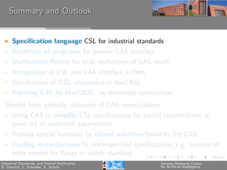 Summary and Outlook


      Speciﬁcation language CSL for industrial standards
      Synthesis of programs for generic CAS interface
      Veriﬁcation Points for local veriﬁcation of CAS result
      Integration of CSL and CAS interface in Hets
      Speciﬁcation of CSL semantics in HasCASL
      Relating CSL to HasCASL by theoroidal comorphism
  Beneﬁt from symbolic character of CAS computations
      Using CAS to simplify CSL speciﬁcations for partial instantiations or
      given set of additional assumptions
      Replace special functions by closed solutions found by the CAS
      Finding instantiations for underspeciﬁed speciﬁcations, e.g., number of
      bolts needed for ﬂange to satisfy standard
Industrial Standards, and Formal Veriﬁcation             German Research Center
D. Dietrich, L. Schr¨der, E. Schulz
                    o                                    for Artiﬁcial Intelligence
 