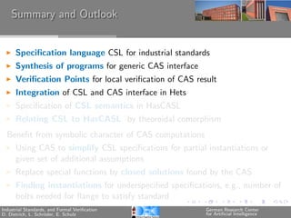Summary and Outlook


      Speciﬁcation language CSL for industrial standards
      Synthesis of programs for generic CAS interface
      Veriﬁcation Points for local veriﬁcation of CAS result
      Integration of CSL and CAS interface in Hets
      Speciﬁcation of CSL semantics in HasCASL
      Relating CSL to HasCASL by theoroidal comorphism
  Beneﬁt from symbolic character of CAS computations
      Using CAS to simplify CSL speciﬁcations for partial instantiations or
      given set of additional assumptions
      Replace special functions by closed solutions found by the CAS
      Finding instantiations for underspeciﬁed speciﬁcations, e.g., number of
      bolts needed for ﬂange to satisfy standard
Industrial Standards, and Formal Veriﬁcation             German Research Center
D. Dietrich, L. Schr¨der, E. Schulz
                    o                                    for Artiﬁcial Intelligence
 