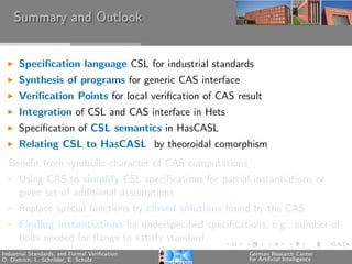 Summary and Outlook


      Speciﬁcation language CSL for industrial standards
      Synthesis of programs for generic CAS interface
      Veriﬁcation Points for local veriﬁcation of CAS result
      Integration of CSL and CAS interface in Hets
      Speciﬁcation of CSL semantics in HasCASL
      Relating CSL to HasCASL by theoroidal comorphism
  Beneﬁt from symbolic character of CAS computations
      Using CAS to simplify CSL speciﬁcations for partial instantiations or
      given set of additional assumptions
      Replace special functions by closed solutions found by the CAS
      Finding instantiations for underspeciﬁed speciﬁcations, e.g., number of
      bolts needed for ﬂange to satisfy standard
Industrial Standards, and Formal Veriﬁcation             German Research Center
D. Dietrich, L. Schr¨der, E. Schulz
                    o                                    for Artiﬁcial Intelligence
 