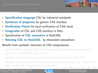 Summary and Outlook


      Speciﬁcation language CSL for industrial standards
      Synthesis of programs for generic CAS interface
      Veriﬁcation Points for local veriﬁcation of CAS result
      Integration of CSL and CAS interface in Hets
      Speciﬁcation of CSL semantics in HasCASL
      Relating CSL to HasCASL by theoroidal comorphism
  Beneﬁt from symbolic character of CAS computations
      Using CAS to simplify CSL speciﬁcations for partial instantiations or
      given set of additional assumptions
      Replace special functions by closed solutions found by the CAS
      Finding instantiations for underspeciﬁed speciﬁcations, e.g., number of
      bolts needed for ﬂange to satisfy standard
Industrial Standards, and Formal Veriﬁcation             German Research Center
D. Dietrich, L. Schr¨der, E. Schulz
                    o                                    for Artiﬁcial Intelligence
 