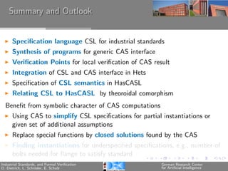 Summary and Outlook


      Speciﬁcation language CSL for industrial standards
      Synthesis of programs for generic CAS interface
      Veriﬁcation Points for local veriﬁcation of CAS result
      Integration of CSL and CAS interface in Hets
      Speciﬁcation of CSL semantics in HasCASL
      Relating CSL to HasCASL by theoroidal comorphism
  Beneﬁt from symbolic character of CAS computations
      Using CAS to simplify CSL speciﬁcations for partial instantiations or
      given set of additional assumptions
      Replace special functions by closed solutions found by the CAS
      Finding instantiations for underspeciﬁed speciﬁcations, e.g., number of
      bolts needed for ﬂange to satisfy standard
Industrial Standards, and Formal Veriﬁcation             German Research Center
D. Dietrich, L. Schr¨der, E. Schulz
                    o                                    for Artiﬁcial Intelligence
 