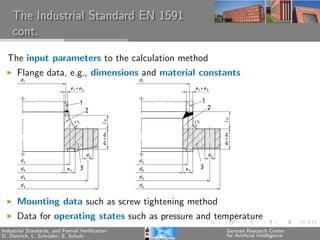 The Industrial Standard EN 1591
    cont.

  The input parameters to the calculation method
      Flange data, e.g., dimensions and material constants




      Mounting data such as screw tightening method
      Data for operating states such as pressure and temperature
Industrial Standards, and Formal Veriﬁcation           German Research Center
D. Dietrich, L. Schr¨der, E. Schulz
                    o                                  for Artiﬁcial Intelligence
 