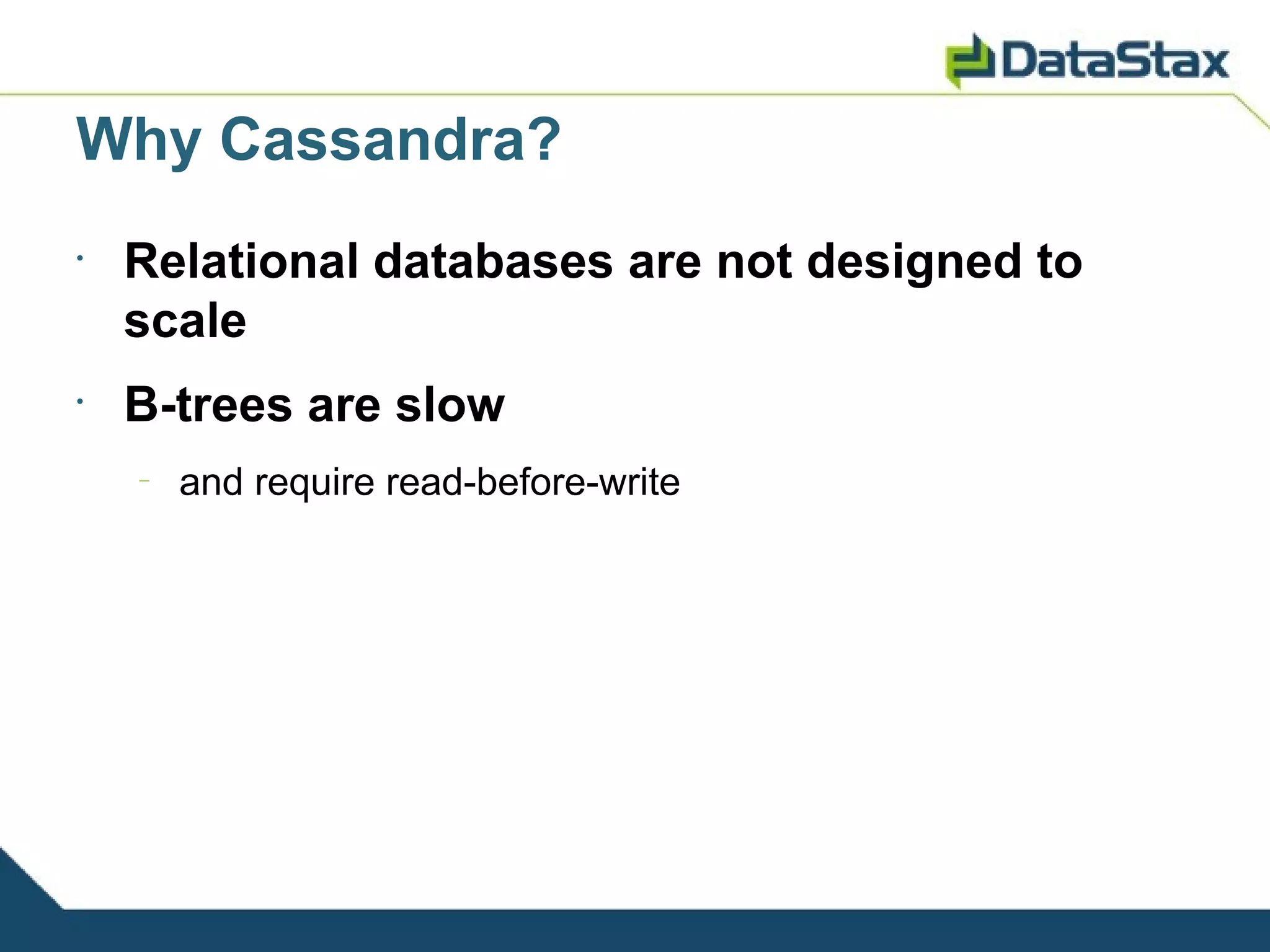 Why Cassandra?
•
    Relational databases are not designed to
    scale
•
    B-trees are slow
    –
        and require read-before-write
 