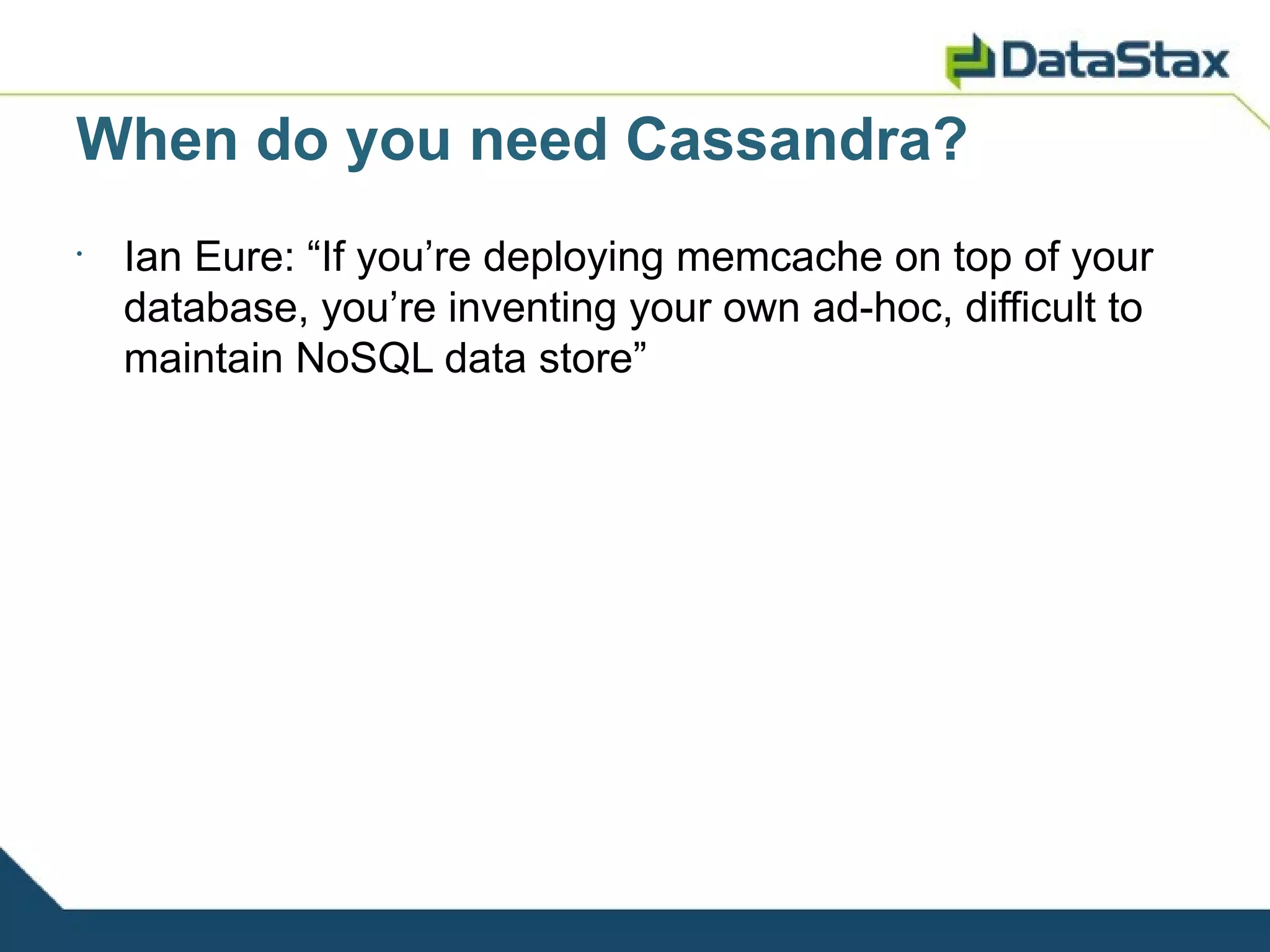 When do you need Cassandra?
•
    Ian Eure: “If you’re deploying memcache on top of your
    database, you’re inventing your own ad-hoc, difficult to
    maintain NoSQL data store”
 