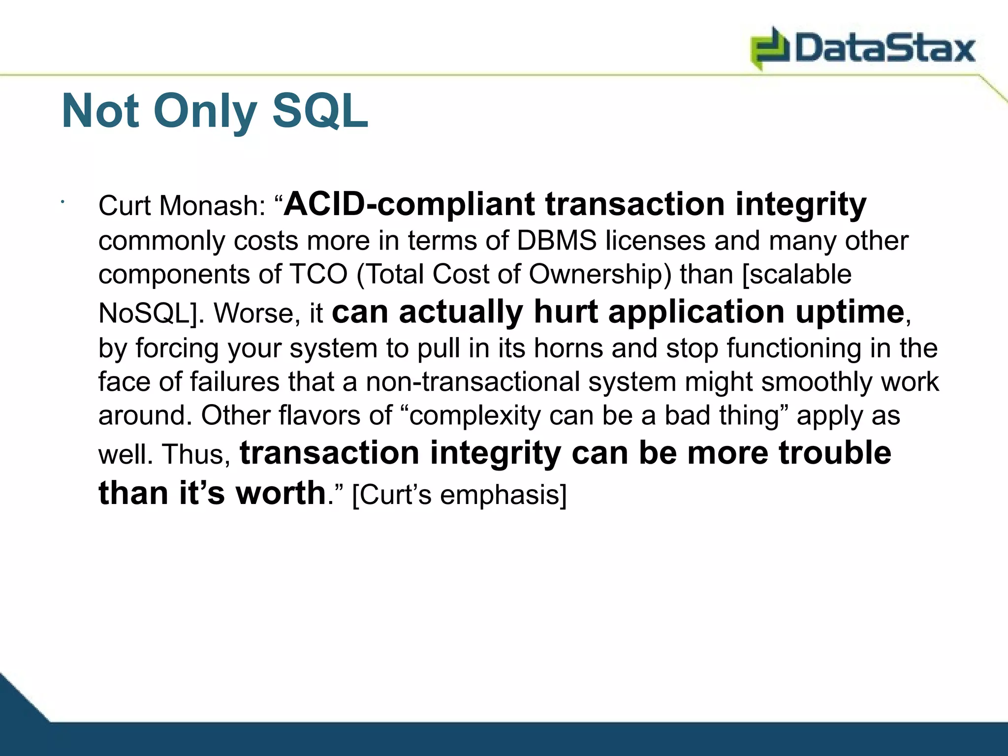 Not Only SQL
•
    Curt Monash: “ACID-compliant transaction integrity
    commonly costs more in terms of DBMS licenses and many other
    components of TCO (Total Cost of Ownership) than [scalable
    NoSQL]. Worse, it can actually hurt application uptime,
    by forcing your system to pull in its horns and stop functioning in the
    face of failures that a non-transactional system might smoothly work
    around. Other flavors of “complexity can be a bad thing” apply as
    well. Thus, transaction integrity can be more trouble
    than it’s worth.” [Curt’s emphasis]
 