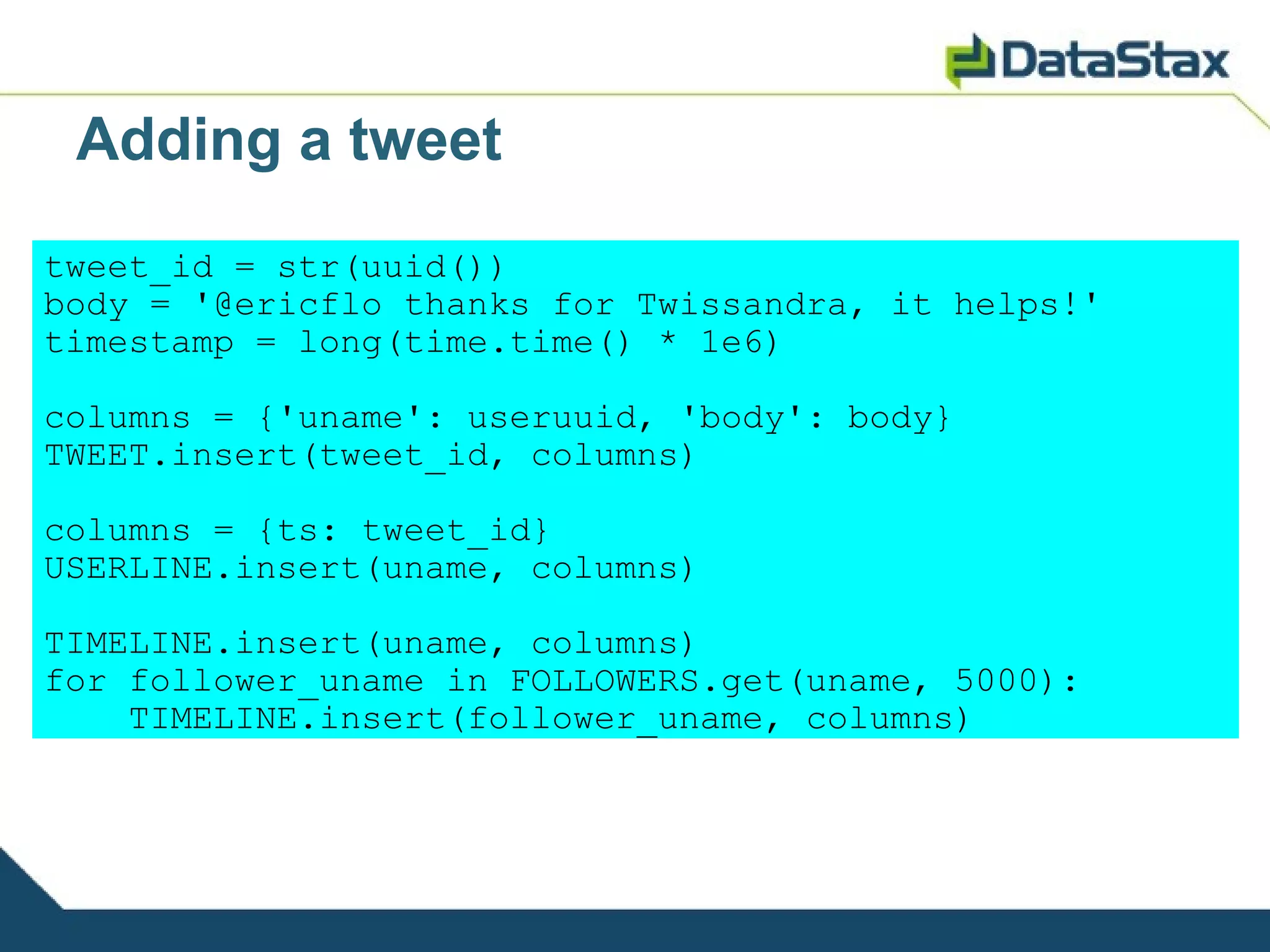 Adding a tweet
tweet_id = str(uuid())
body = '@ericflo thanks for Twissandra, it helps!'
timestamp = long(time.time() * 1e6)

columns = {'uname': useruuid, 'body': body}
TWEET.insert(tweet_id, columns)

columns = {ts: tweet_id}
USERLINE.insert(uname, columns)

TIMELINE.insert(uname, columns)
for follower_uname in FOLLOWERS.get(uname, 5000):
    TIMELINE.insert(follower_uname, columns)
 