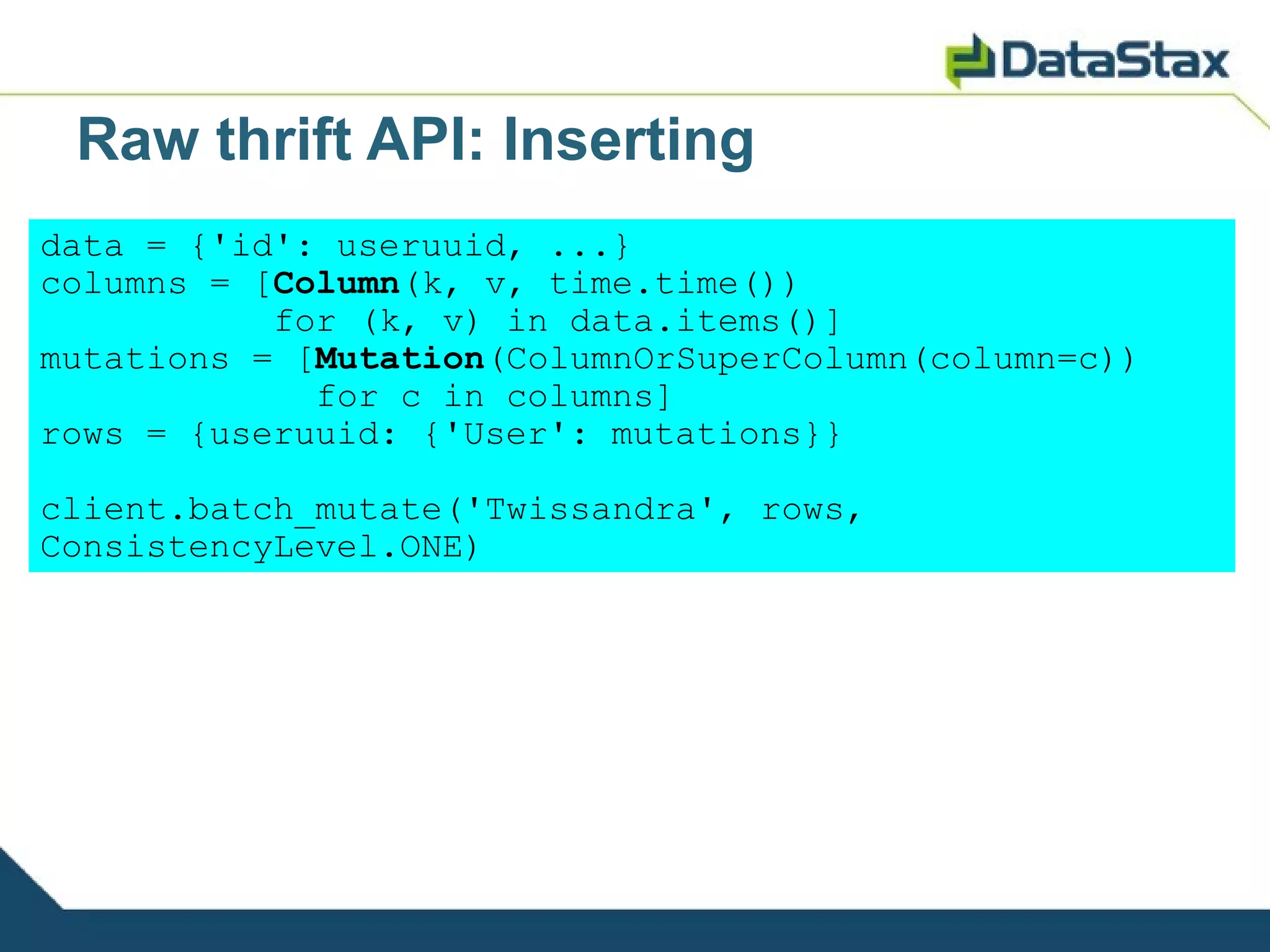 Raw thrift API: Inserting
data = {'id': useruuid, ...}
columns = [Column(k, v, time.time())
           for (k, v) in data.items()]
mutations = [Mutation(ColumnOrSuperColumn(column=c))
             for c in columns]
rows = {useruuid: {'User': mutations}}

client.batch_mutate('Twissandra', rows,
ConsistencyLevel.ONE)
 