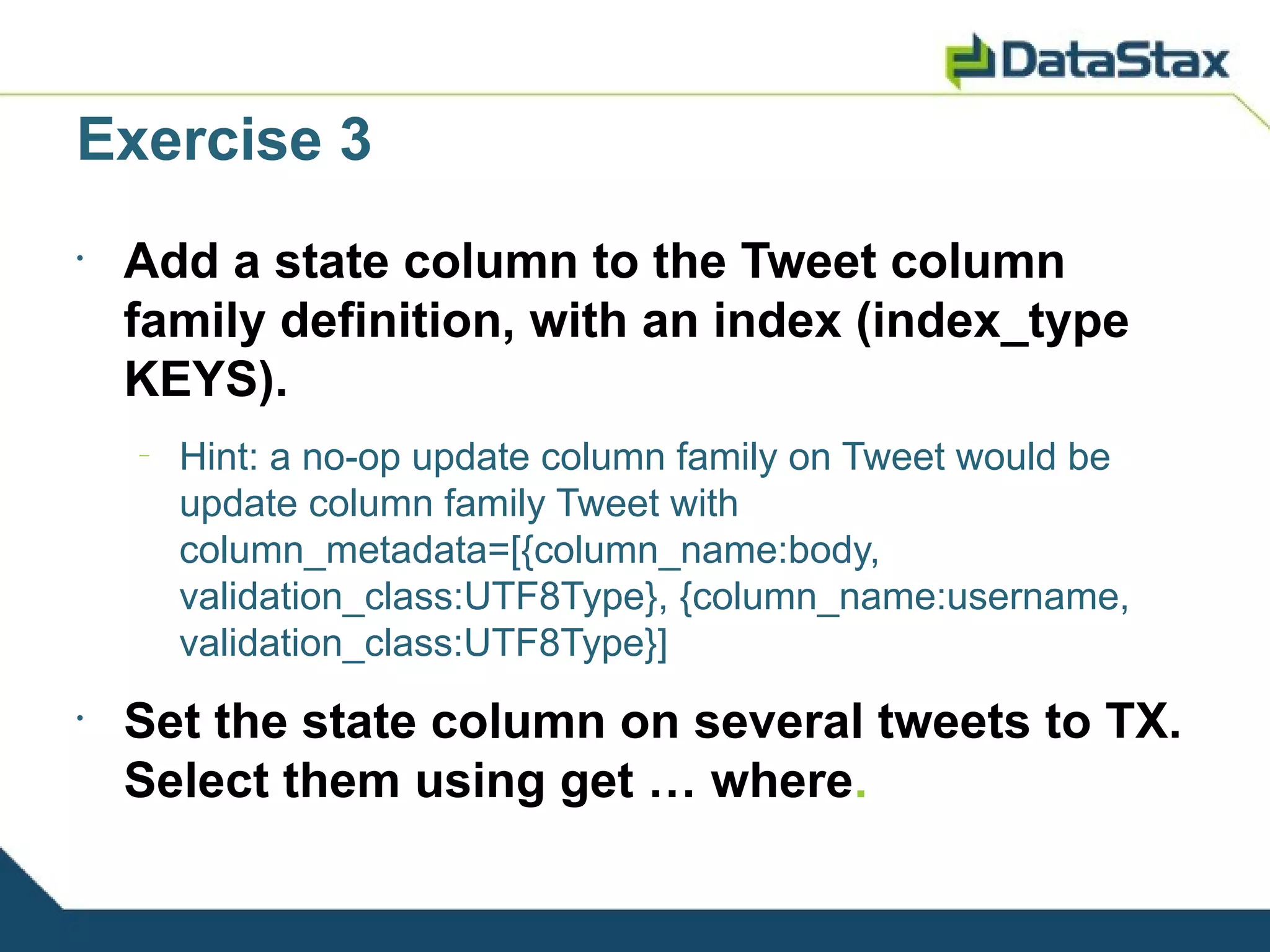Exercise 3
•
    Add a state column to the Tweet column
    family definition, with an index (index_type
    KEYS).
    –
        Hint: a no-op update column family on Tweet would be
        update column family Tweet with
        column_metadata=[{column_name:body,
        validation_class:UTF8Type}, {column_name:username,
        validation_class:UTF8Type}]
•
    Set the state column on several tweets to TX.
    Select them using get … where.
 