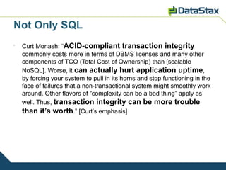 Not Only SQL
•
    Curt Monash: “ACID-compliant transaction integrity
    commonly costs more in terms of DBMS licenses and many other
    components of TCO (Total Cost of Ownership) than [scalable
    NoSQL]. Worse, it can actually hurt application uptime,
    by forcing your system to pull in its horns and stop functioning in the
    face of failures that a non-transactional system might smoothly work
    around. Other flavors of “complexity can be a bad thing” apply as
    well. Thus, transaction integrity can be more trouble
    than it’s worth.” [Curt’s emphasis]
 