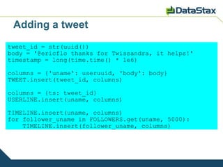 Adding a tweet
tweet_id = str(uuid())
body = '@ericflo thanks for Twissandra, it helps!'
timestamp = long(time.time() * 1e6)

columns = {'uname': useruuid, 'body': body}
TWEET.insert(tweet_id, columns)

columns = {ts: tweet_id}
USERLINE.insert(uname, columns)

TIMELINE.insert(uname, columns)
for follower_uname in FOLLOWERS.get(uname, 5000):
    TIMELINE.insert(follower_uname, columns)
 
