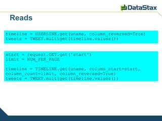 Reads
timeline = USERLINE.get(uname, column_reversed=True)
tweets = TWEET.multiget(timeline.values())


start = request.GET.get('start')
limit = NUM_PER_PAGE

timeline = TIMELINE.get(uname, column_start=start,
column_count=limit, column_reversed=True)
tweets = TWEET.multiget(timeline.values())
 