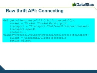 Raw thrift API: Connecting
def get_client(host='127.0.0.1', port=9170):
    socket = TSocket.TSocket(host, port)
    transport = TTransport.TBufferedTransport(socket)
    transport.open()
    protocol =
TBinaryProtocol.TBinaryProtocolAccelerated(transport)
    client = Cassandra.Client(protocol)
    return client
 