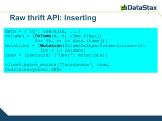 Raw thrift API: Inserting
data = {'id': useruuid, ...}
columns = [Column(k, v, time.time())
           for (k, v) in data.items()]
mutations = [Mutation(ColumnOrSuperColumn(column=c))
             for c in columns]
rows = {useruuid: {'User': mutations}}

client.batch_mutate('Twissandra', rows,
ConsistencyLevel.ONE)
 