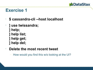 Exercise 1
•
    $ cassandra-cli --host localhost
•
    ] use twissandra;
    ] help;
    ] help list;
    ] help get;
    ] help del;
•
    Delete the most recent tweet
    –
        How would you find this w/o looking at the UI?
 