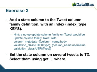 Exercise 3
•
    Add a state column to the Tweet column
    family definition, with an index (index_type
    KEYS).
    –
        Hint: a no-op update column family on Tweet would be
        update column family Tweet with
        column_metadata=[{column_name:body,
        validation_class:UTF8Type}, {column_name:username,
        validation_class:UTF8Type}]
•
    Set the state column on several tweets to TX.
    Select them using get … where.
 