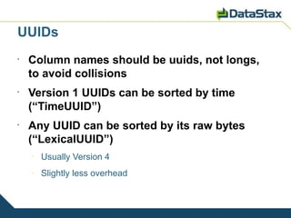 UUIDs
•
    Column names should be uuids, not longs,
    to avoid collisions
•
    Version 1 UUIDs can be sorted by time
    (“TimeUUID”)
•
    Any UUID can be sorted by its raw bytes
    (“LexicalUUID”)
    –
        Usually Version 4
    –
        Slightly less overhead
 