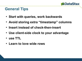 General Tips
●
    Start with queries, work backwards
●
    Avoid storing extra “timestamp” columns
●
    Insert instead of check-then-insert
●
    Use client-side clock to your advantage
●
    use TTL
●
    Learn to love wide rows
 