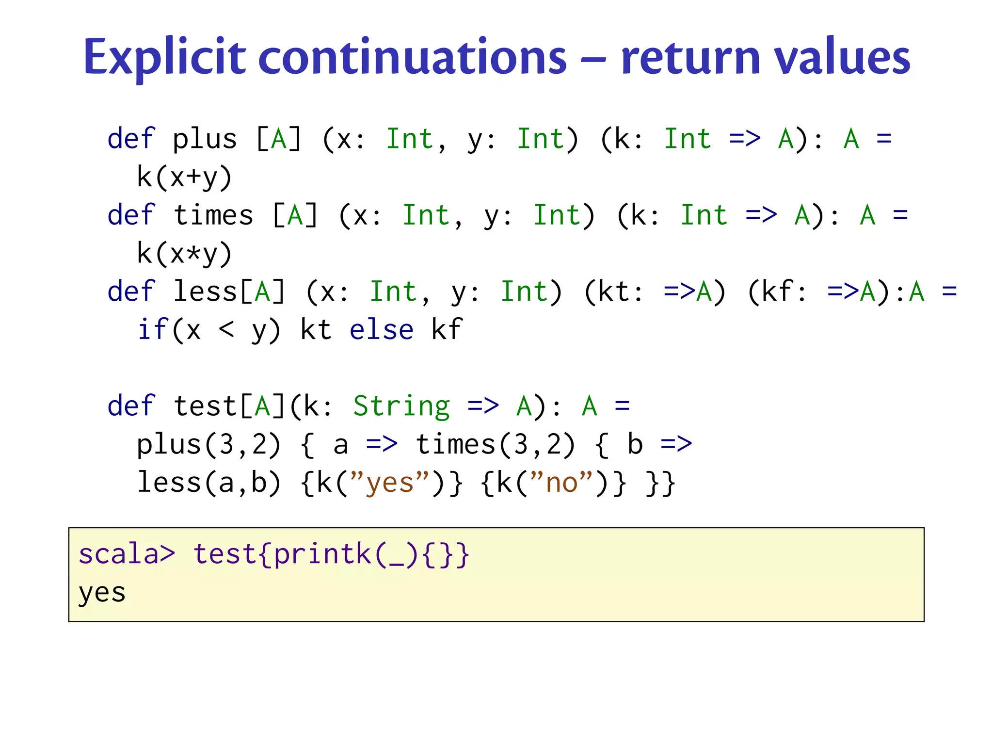 Explicit continuations – return values
 def plus [A] (x: Int, y: Int) (k: Int => A): A =
   k(x+y)
 def times [A] (x: Int, y: Int) (k: Int => A): A =
   k(x*y)
 def less[A] (x: Int, y: Int) (kt: =>A) (kf: =>A):A =
   if(x < y) kt else kf

 def test[A](k: String => A): A =
   plus(3,2) { a => times(3,2) { b =>
   less(a,b) {k(”yes”)} {k(”no”)} }}

scala> test{printk(_){}}
yes
 