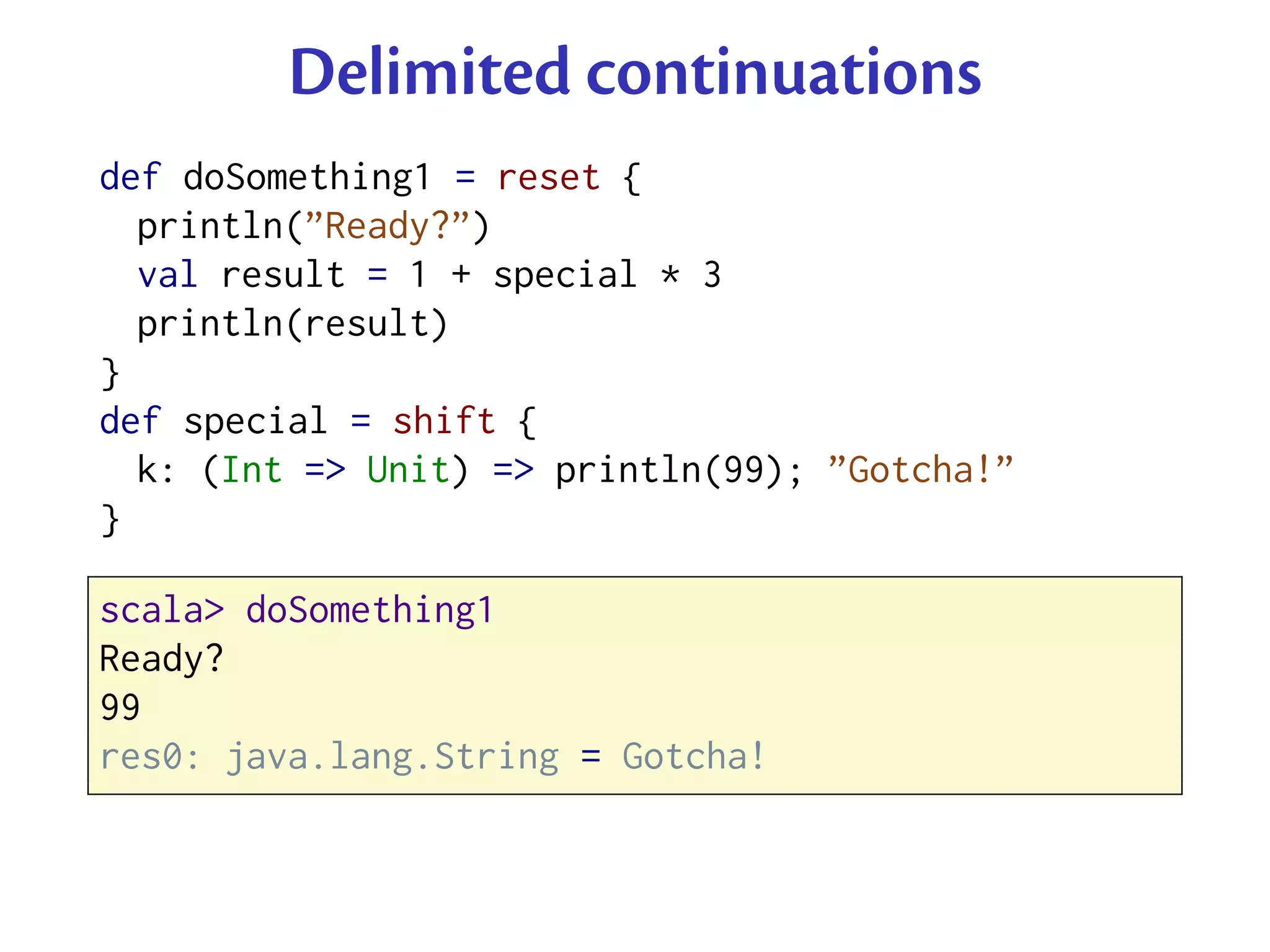 Delimited continuations
def doSomething1 = reset {
  println(”Ready?”)
  val result = 1 + special * 3
  println(result)
}
def special = shift {
  k: (Int => Unit) => println(99); ”Gotcha!”
}

scala> doSomething1
Ready?
99
res0: java.lang.String = Gotcha!
 