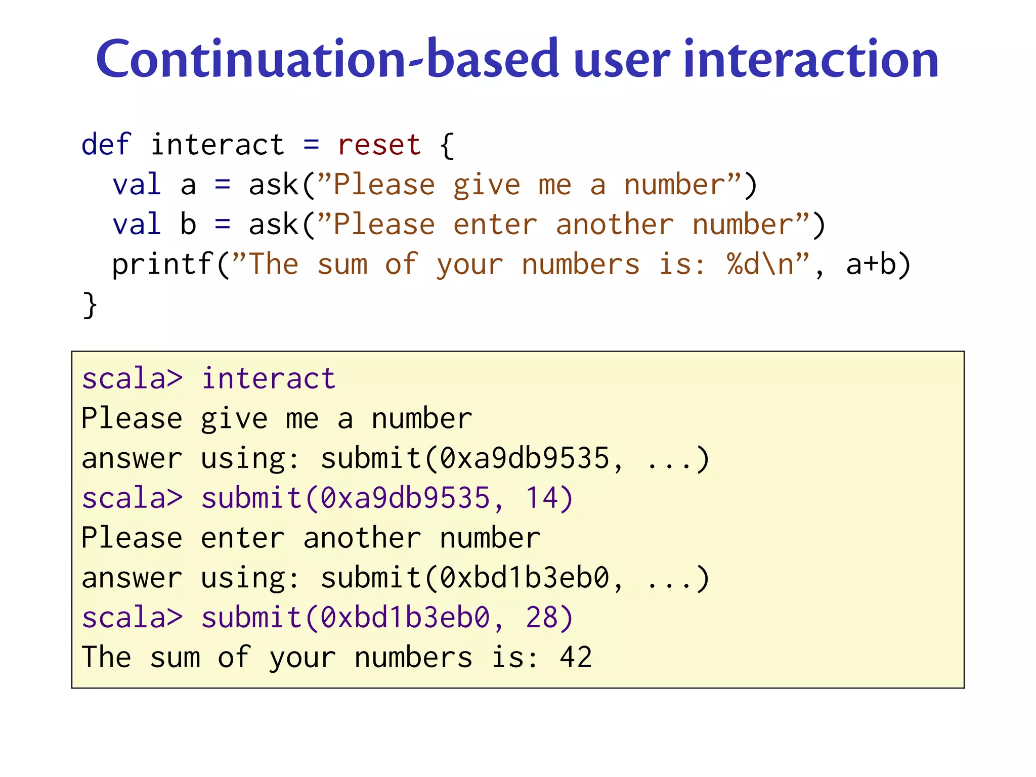 Continuation-based user interaction
def interact = reset {
  val a = ask(”Please give me a number”)
  val b = ask(”Please enter another number”)
  printf(”The sum of your numbers is: %dn”, a+b)
}

scala> interact
Please give me a number
answer using: submit(0xa9db9535, ...)
scala> submit(0xa9db9535, 14)
Please enter another number
answer using: submit(0xbd1b3eb0, ...)
scala> submit(0xbd1b3eb0, 28)
The sum of your numbers is: 42
 