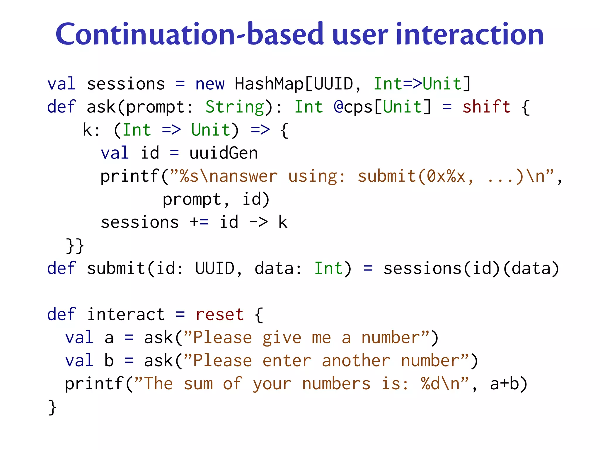Continuation-based user interaction
val sessions = new HashMap[UUID, Int=>Unit]
def ask(prompt: String): Int @cps[Unit] = shift {
    k: (Int => Unit) => {
      val id = uuidGen
      printf(”%snanswer using: submit(0x%x, ...)n”,
            prompt, id)
      sessions += id -> k
  }}
def submit(id: UUID, data: Int) = sessions(id)(data)

def interact = reset {
  val a = ask(”Please give me a number”)
  val b = ask(”Please enter another number”)
  printf(”The sum of your numbers is: %dn”, a+b)
}
 