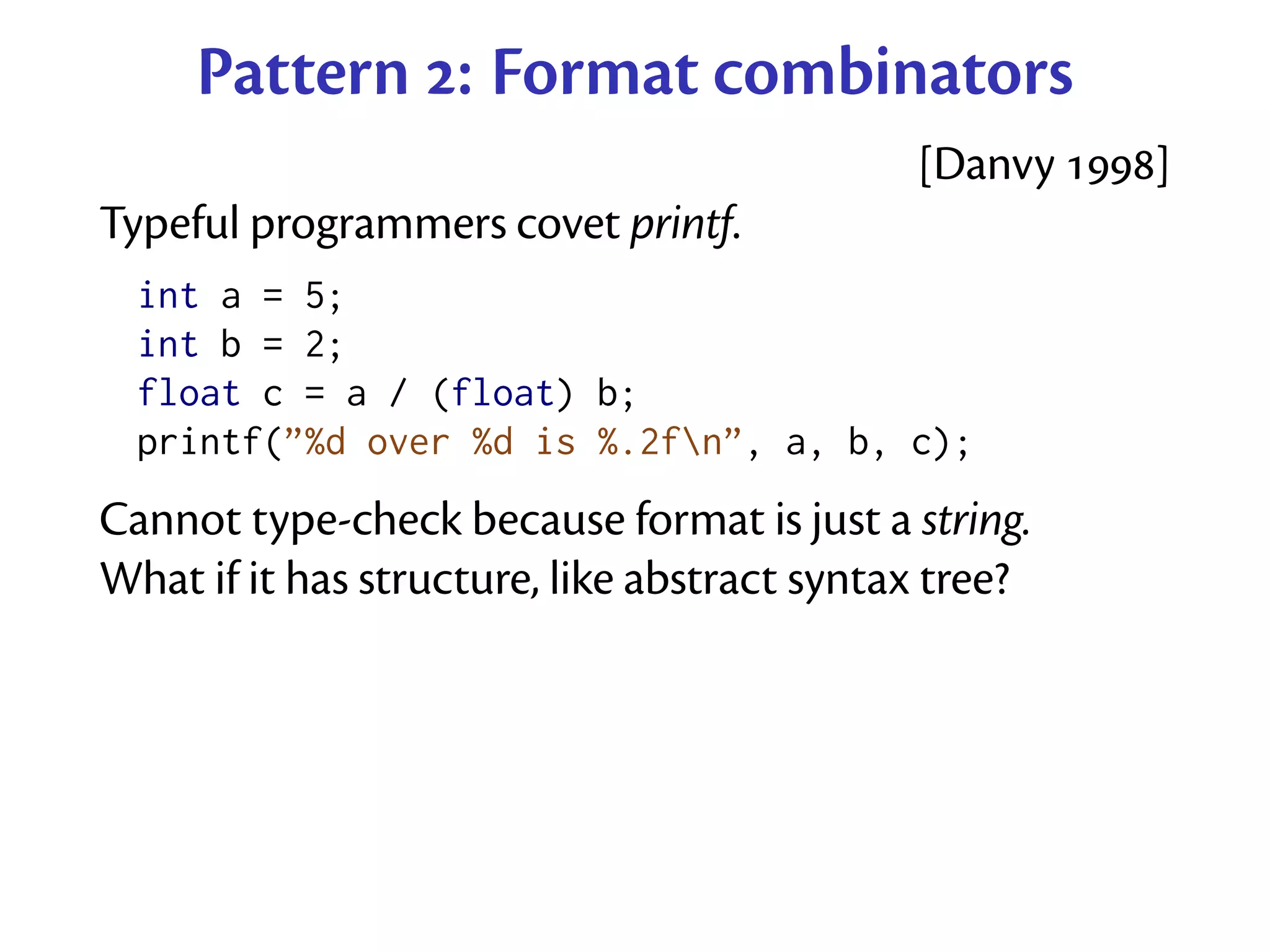 Pattern : Format combinators
                                             [Danvy ]
Typeful programmers covet printf.
  int a = 5;
  int b = 2;
  float c = a / (float) b;
  printf(”%d over %d is %.2fn”, a, b, c);
Cannot type-check because format is just a string.
What if it has structure, like abstract syntax tree?
 