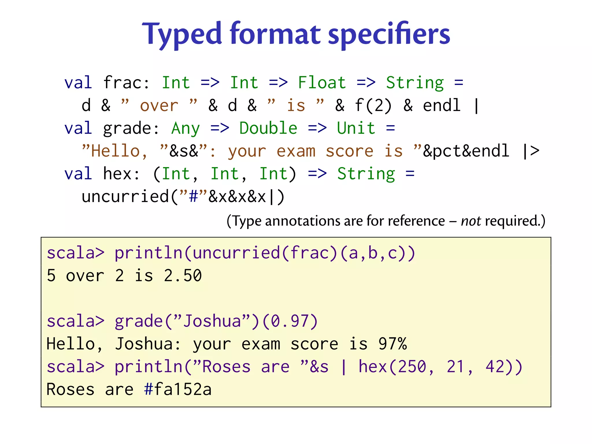Typed format speciﬁers
 val frac: Int => Int => Float => String =
   d & ” over ” & d & ” is ” & f(2) & endl |
 val grade: Any => Double => Unit =
   ”Hello, ”&s&”: your exam score is ”&pct&endl |>
 val hex: (Int, Int, Int) => String =
   uncurried(”#”&x&x&x|)
                  (Type annotations are for reference – not required.)

scala> println(uncurried(frac)(a,b,c))
5 over 2 is 2.50

scala> grade(”Joshua”)(0.97)
Hello, Joshua: your exam score is 97%
scala> println(”Roses are ”&s | hex(250, 21, 42))
Roses are #fa152a
 