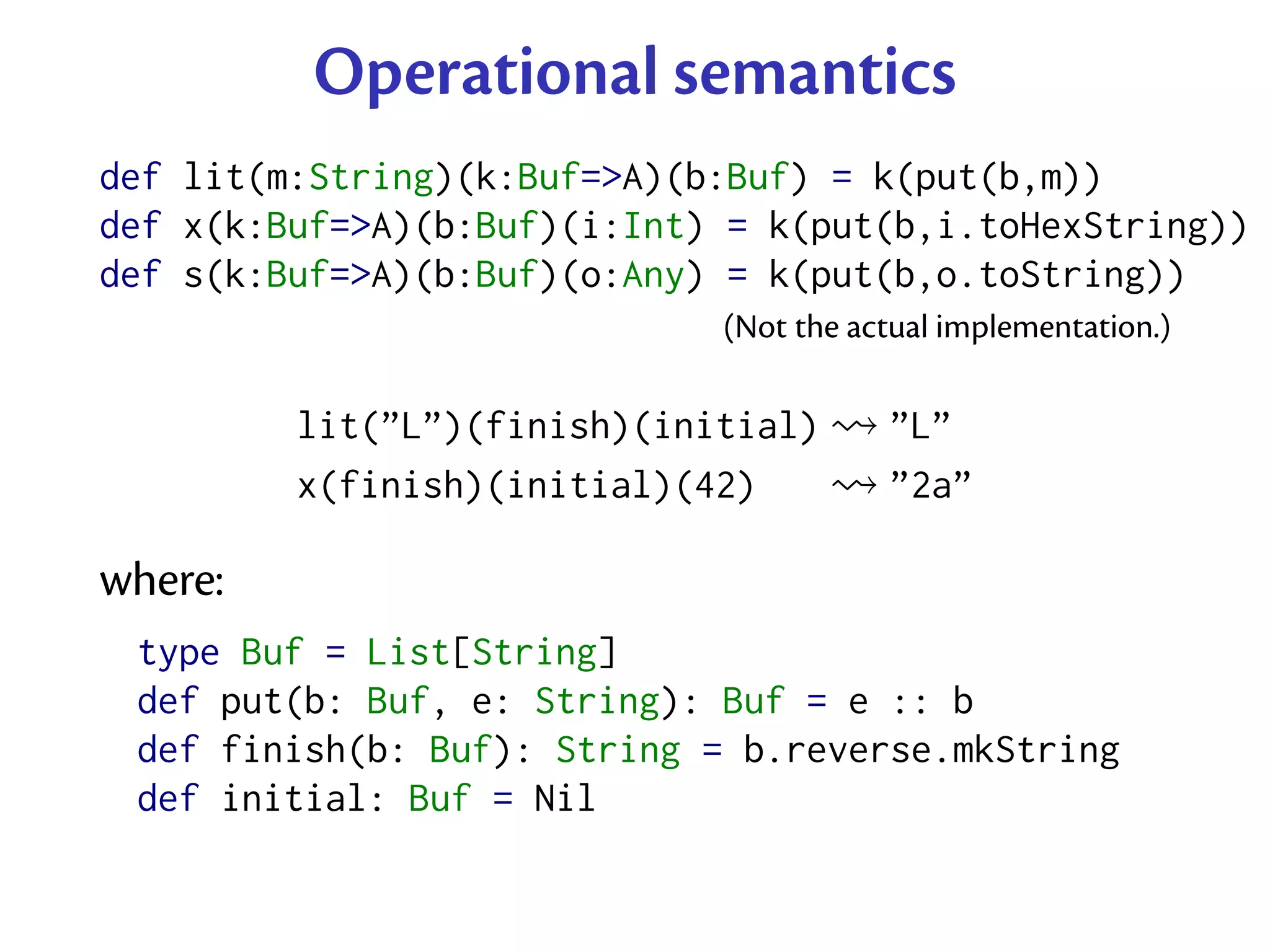 Operational semantics
def lit(m:String)(k:Buf=>A)(b:Buf) = k(put(b,m))
def x(k:Buf=>A)(b:Buf)(i:Int) = k(put(b,i.toHexString))
def s(k:Buf=>A)(b:Buf)(o:Any) = k(put(b,o.toString))
                             (Not the actual implementation.)

         lit(”L”)(finish)(initial)      ”L”
         x(finish)(initial)(42)         ”2a”

where:
 type Buf = List[String]
 def put(b: Buf, e: String): Buf = e :: b
 def finish(b: Buf): String = b.reverse.mkString
 def initial: Buf = Nil
 