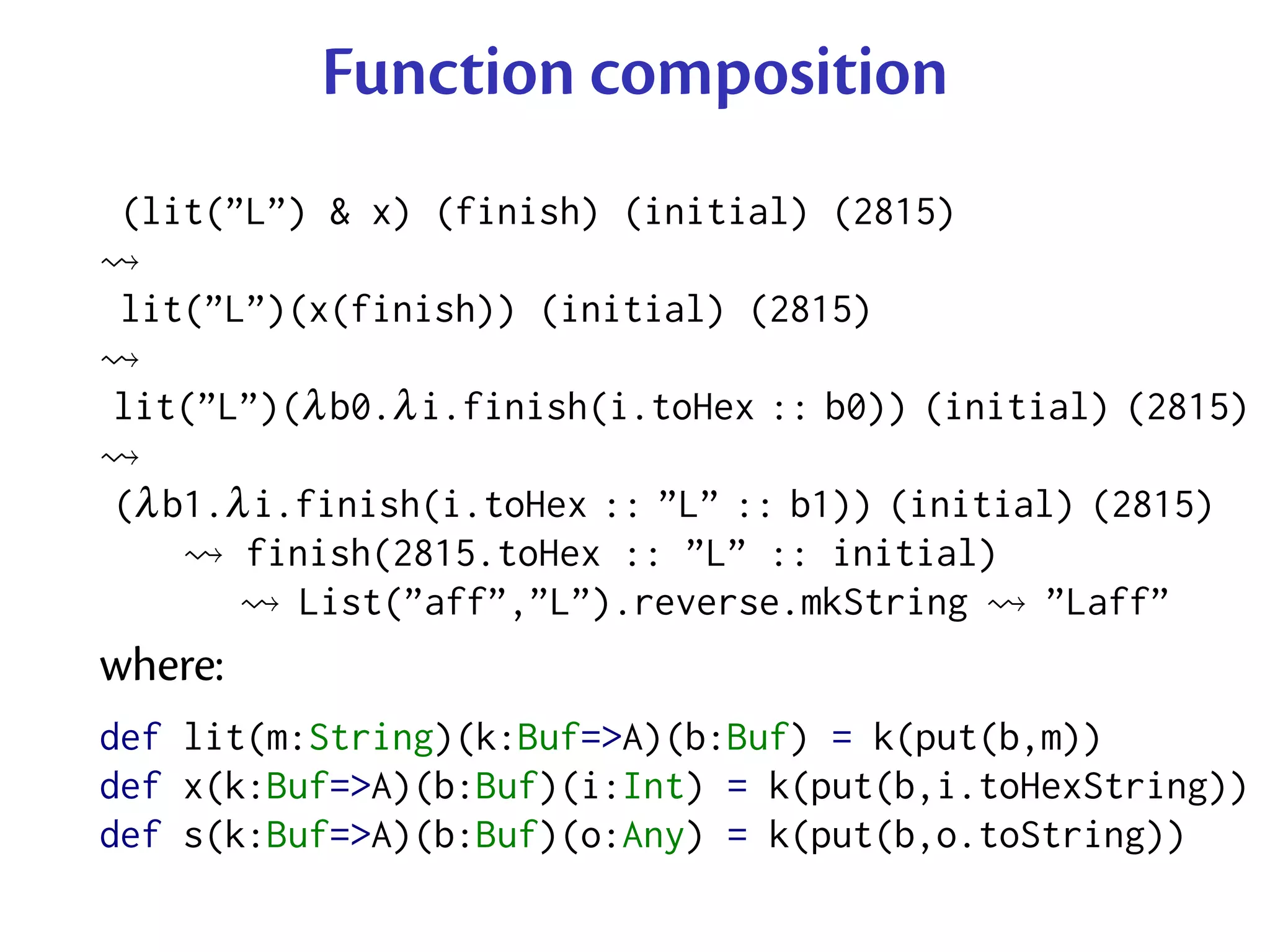 Function composition
 (lit(”L”) & x) (finish) (initial) (2815)

 lit(”L”)(x(finish)) (initial) (2815)

lit(”L”)(λ b0.λ i.finish(i.toHex :: b0)) (initial) (2815)

(λ b1.λ i.finish(i.toHex :: ”L” :: b1)) (initial) (2815)
       finish(2815.toHex :: ”L” :: initial)
          List(”aff”,”L”).reverse.mkString      ”Laff”
where:
def lit(m:String)(k:Buf=>A)(b:Buf) = k(put(b,m))
def x(k:Buf=>A)(b:Buf)(i:Int) = k(put(b,i.toHexString))
def s(k:Buf=>A)(b:Buf)(o:Any) = k(put(b,o.toString))
 